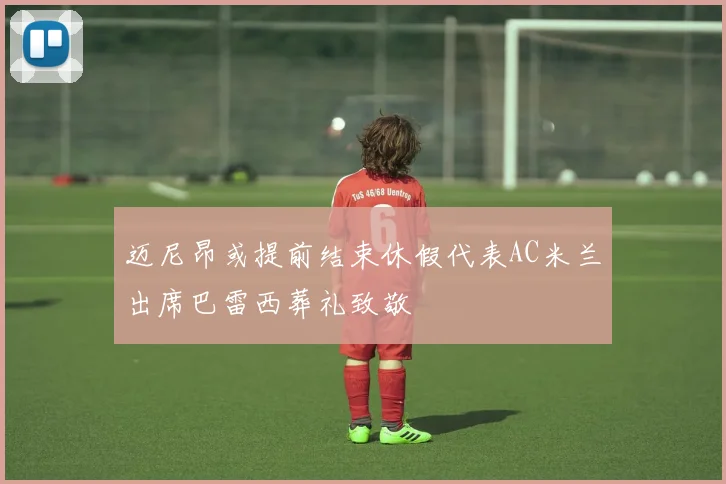 迈尼昂或提前结束休假代表AC米兰出席巴雷西葬礼致敬