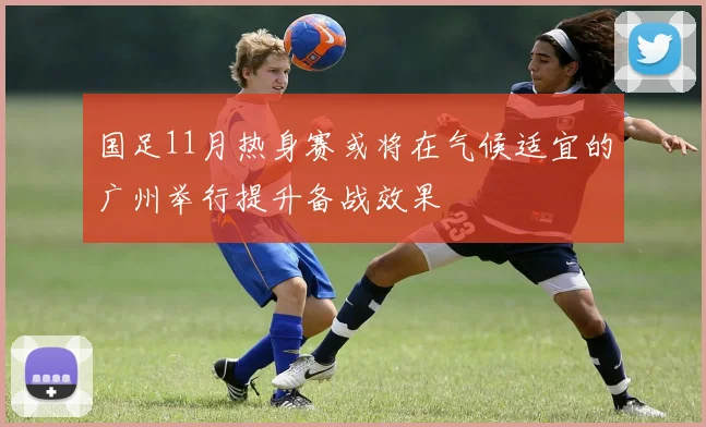 国足11月热身赛或将在气候适宜的广州举行提升备战效果