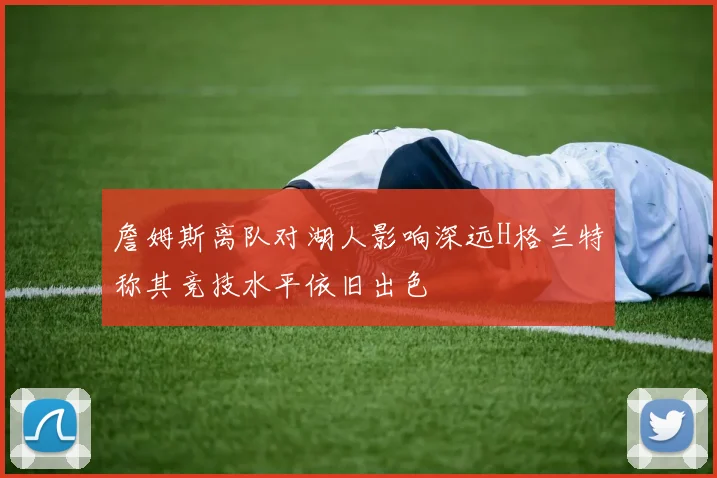 詹姆斯离队对湖人影响深远H格兰特称其竞技水平依旧出色