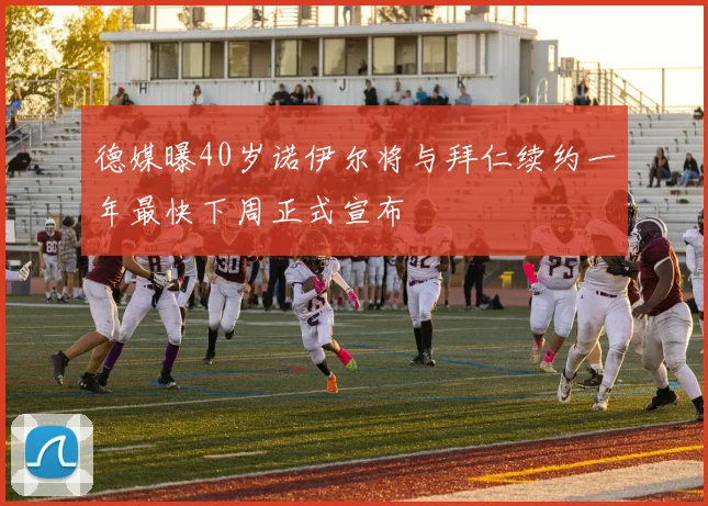 德媒曝40岁诺伊尔将与拜仁续约一年最快下周正式宣布