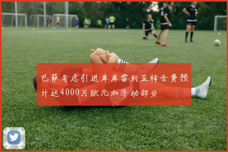 巴萨考虑引进库库雷利亚转会费预计达4000万欧元加浮动部分