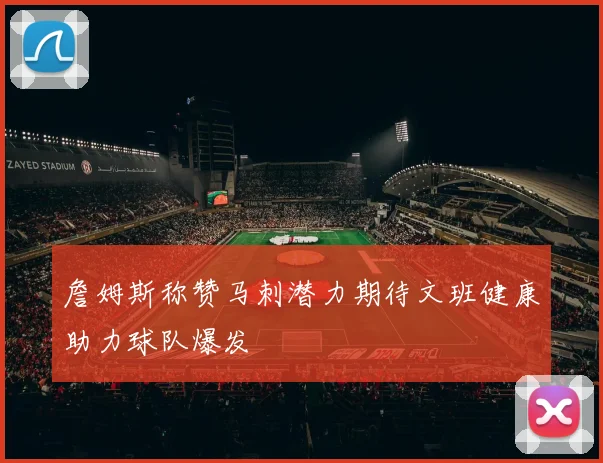 詹姆斯称赞马刺潜力期待文班健康助力球队爆发