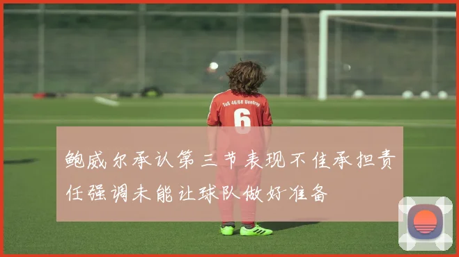 鲍威尔承认第三节表现不佳承担责任强调未能让球队做好准备