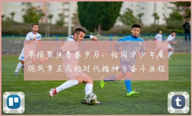 早报聚焦青春岁月，恰同学少年展现风华正茂的时代精神与奋斗历程