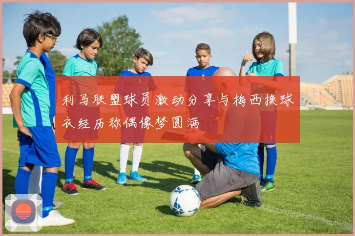 利马联盟球员激动分享与梅西换球衣经历称偶像梦圆满