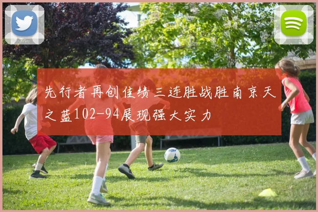 先行者再创佳绩三连胜战胜南京天之蓝102-94展现强大实力